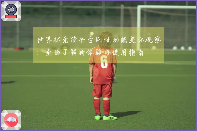 世界杯竞猜平台网址功能变化观察：全面了解新体验与使用指南